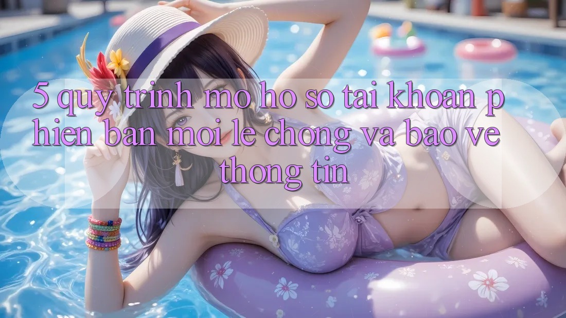 5. Quy Trình Mở hồ sơ Tài Khoản Phiên bản mới Lẹ Chóng và Bảo vệ thông tin