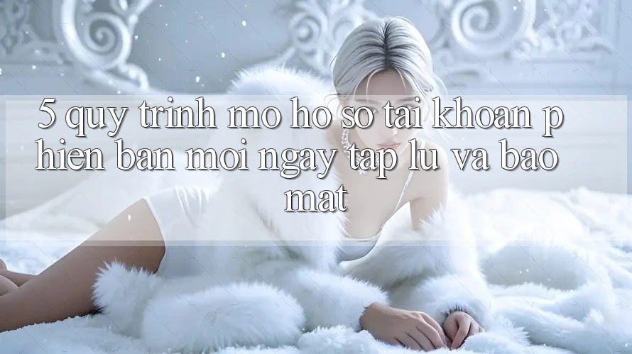 5. Quy Trình Mở hồ sơ Tài Khoản Phiên bản mới Ngay tắp lự và Bảo Mật