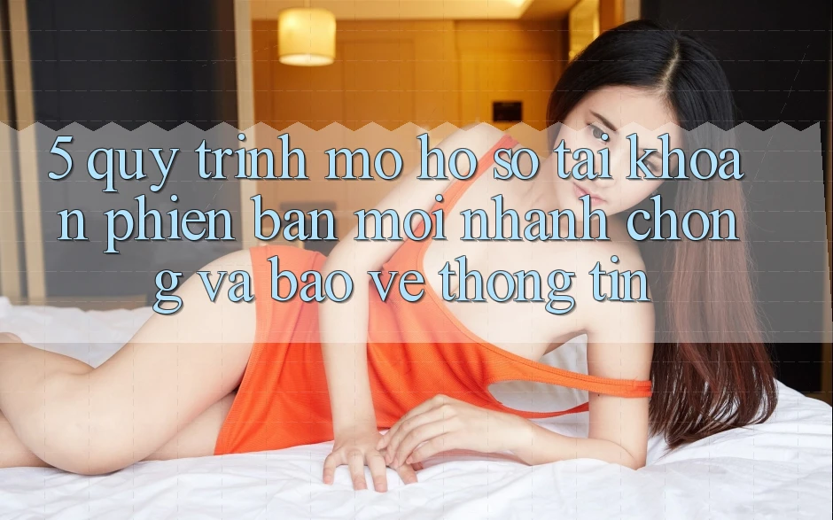 5. Quy Trình Mở hồ sơ Tài Khoản Phiên bản mới Nhanh Chóng và Bảo vệ thông tin