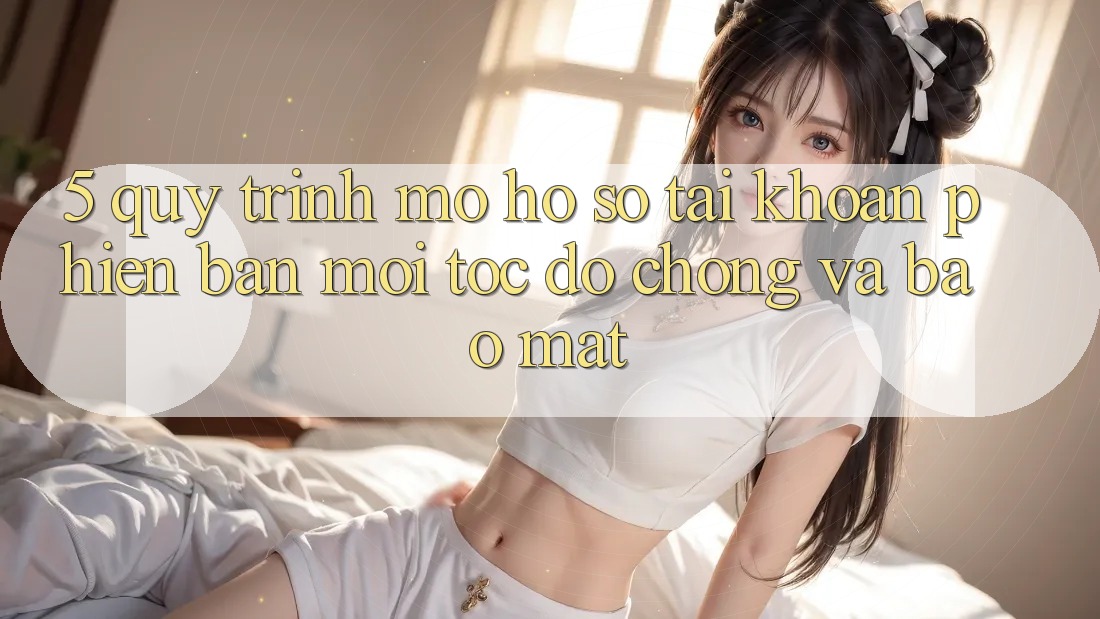 5. Quy Trình Mở hồ sơ Tài Khoản Phiên bản mới Tốc độ Chóng và Bảo Mật