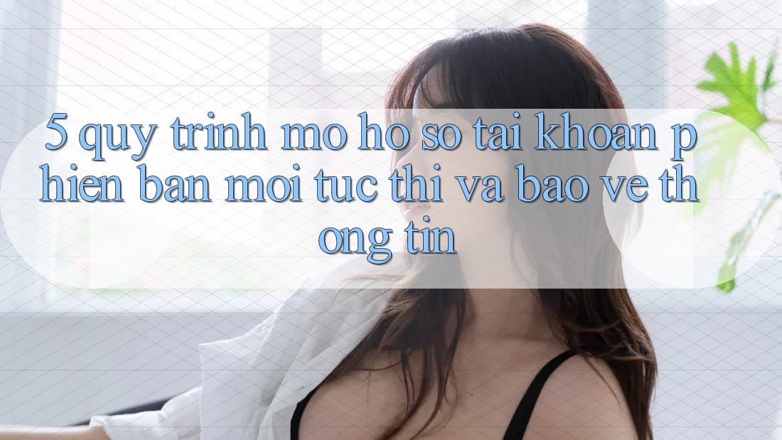 5. Quy Trình Mở hồ sơ Tài Khoản Phiên bản mới Tức thì và Bảo vệ thông tin