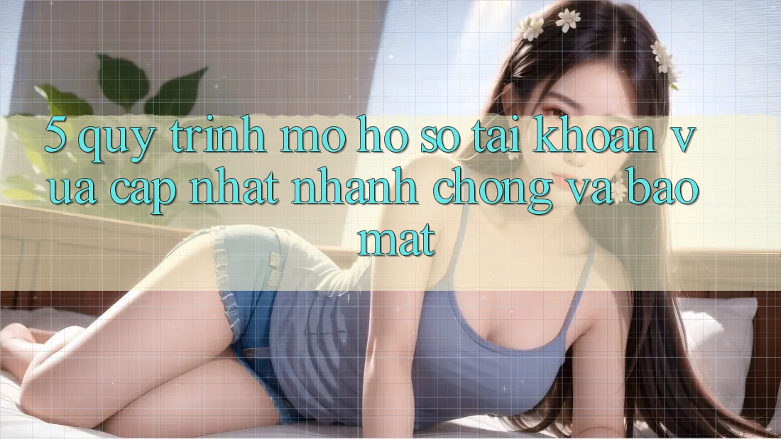5. Quy Trình Mở hồ sơ Tài Khoản Vừa cập nhật Nhanh Chóng và Bảo Mật