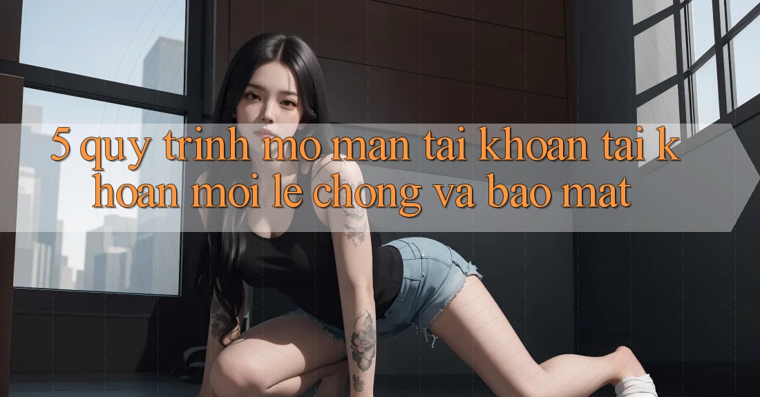 5. Quy Trình Mở màn tài khoản Tài Khoản Mới Lẹ chóng và Bảo Mật