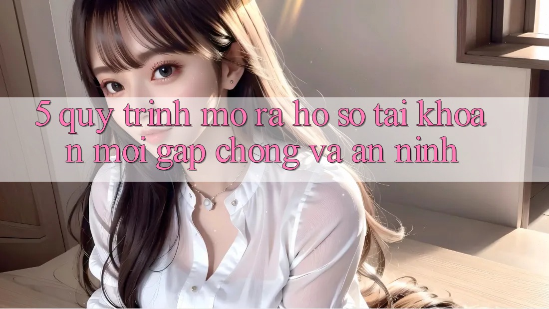 5. Quy Trình Mở ra hồ sơ Tài Khoản Mới Gấp Chóng và An ninh