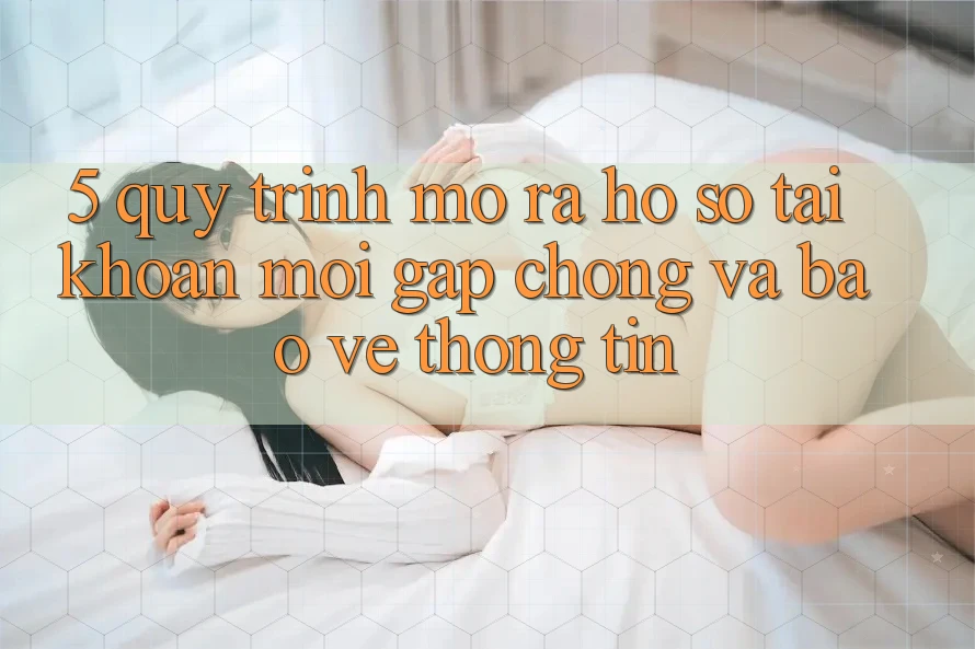 5. Quy Trình Mở ra hồ sơ Tài Khoản Mới Gấp Chóng và Bảo vệ thông tin