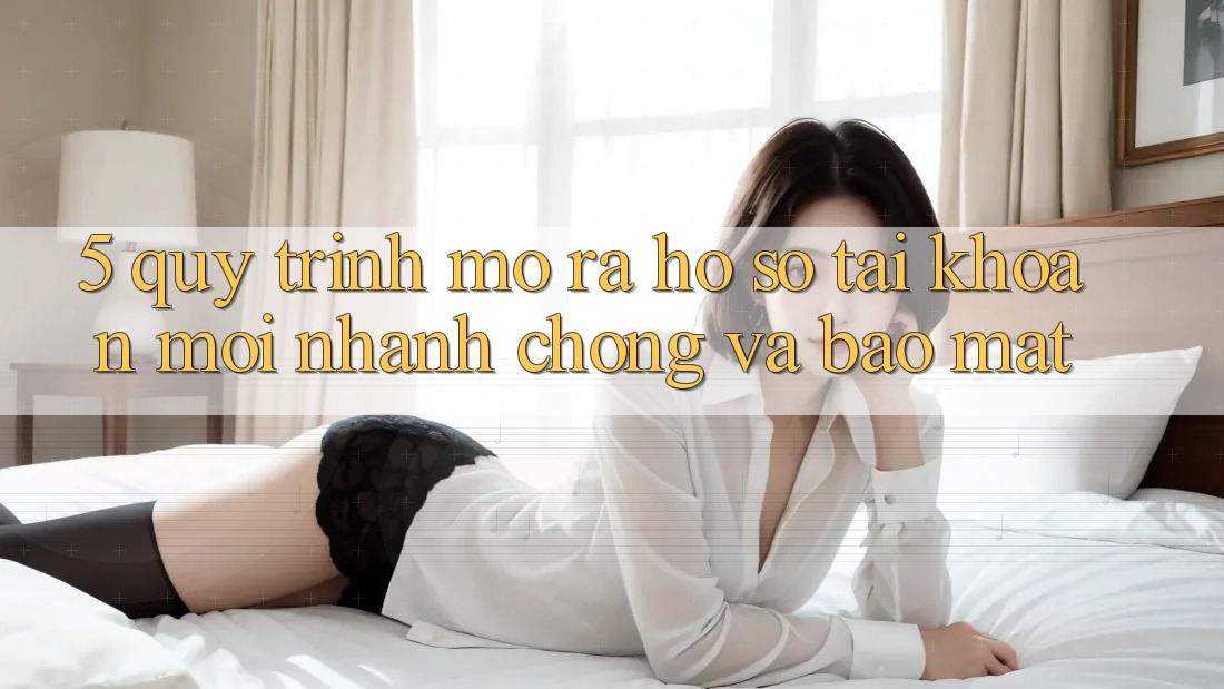 5. Quy Trình Mở ra hồ sơ Tài Khoản Mới Nhanh Chóng và Bảo Mật