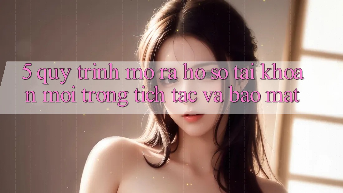 5. Quy Trình Mở ra hồ sơ Tài Khoản Mới Trong tích tắc và Bảo Mật