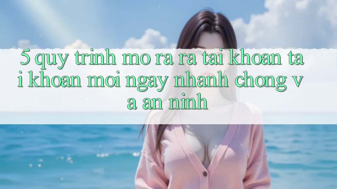 5. Quy Trình Mở ra ra tài khoản Tài Khoản Mới Ngay nhanh chóng và An ninh