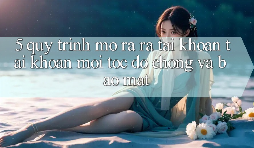5. Quy Trình Mở ra ra tài khoản Tài Khoản Mới Tốc độ Chóng và Bảo Mật 5. Quy Trình Mở ra ra tài khoản Tài Khoản Mới Tốc độ Chóng và Bảo Mật