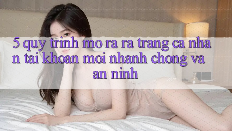 5. Quy Trình Mở ra ra trang cá nhân Tài Khoản Mới Nhanh chóng và An ninh