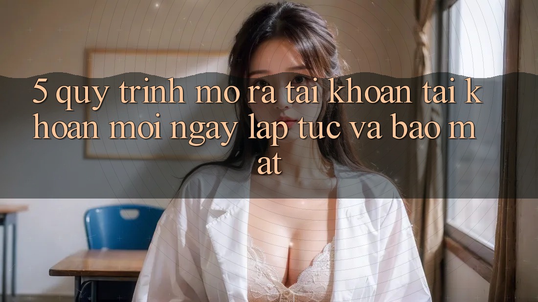 5. Quy Trình Mở ra tài khoản Tài Khoản Mới Ngay lập tức và Bảo Mật