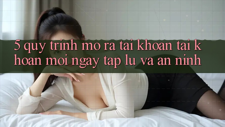 5. Quy Trình Mở ra tài khoản Tài Khoản Mới Ngay tắp lự và An ninh 5. Quy Trình Mở ra tài khoản Tài Khoản Mới Ngay tắp lự và An ninh