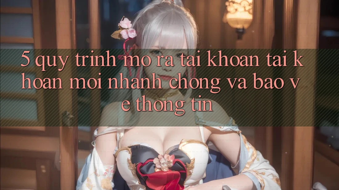 5. Quy Trình Mở ra tài khoản Tài Khoản Mới Nhanh Chóng và Bảo vệ thông tin