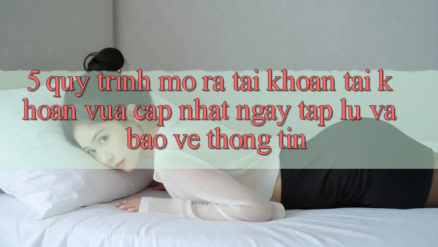 5. Quy Trình Mở ra tài khoản Tài Khoản Vừa cập nhật Ngay tắp lự và Bảo vệ thông tin