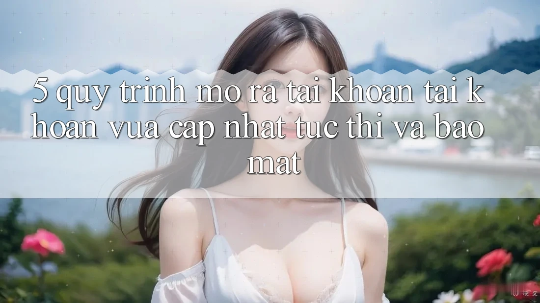 5. Quy Trình Mở ra tài khoản Tài Khoản Vừa cập nhật Tức thì và Bảo Mật