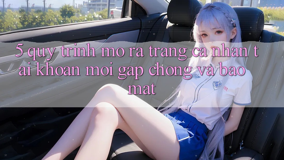 5. Quy Trình Mở ra trang cá nhân Tài Khoản Mới Gấp Chóng và Bảo Mật