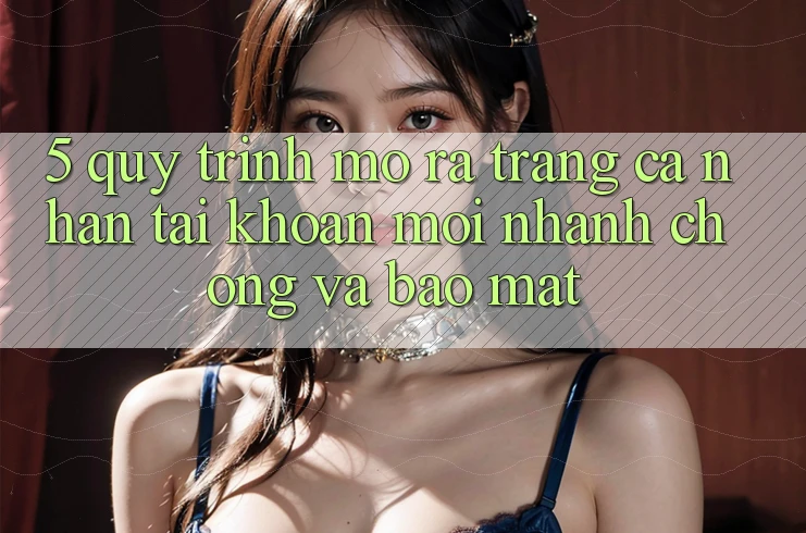 5. Quy Trình Mở ra trang cá nhân Tài Khoản Mới Nhanh Chóng và Bảo mật