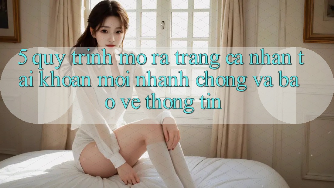 5. Quy Trình Mở ra trang cá nhân Tài Khoản Mới Nhanh Chóng và Bảo vệ thông tin