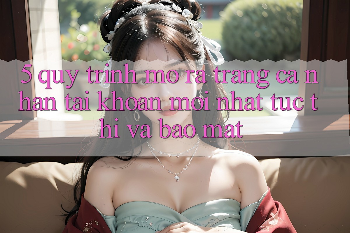 5. Quy Trình Mở ra trang cá nhân Tài Khoản Mới nhất Tức thì và Bảo Mật