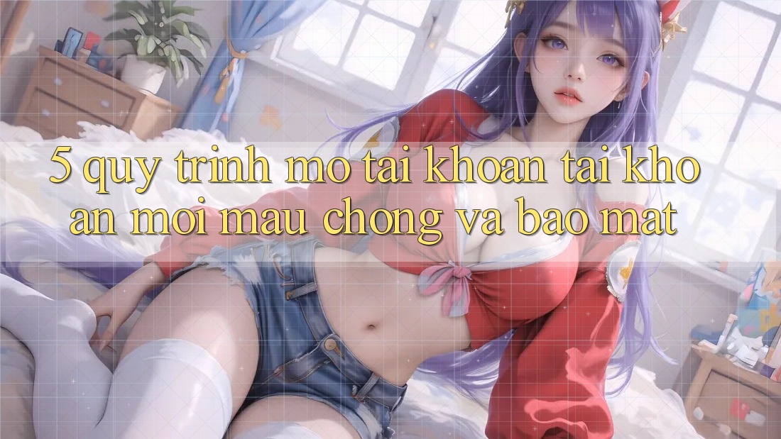 5. Quy Trình Mở tài khoản Tài Khoản Mới Mau Chóng và Bảo Mật