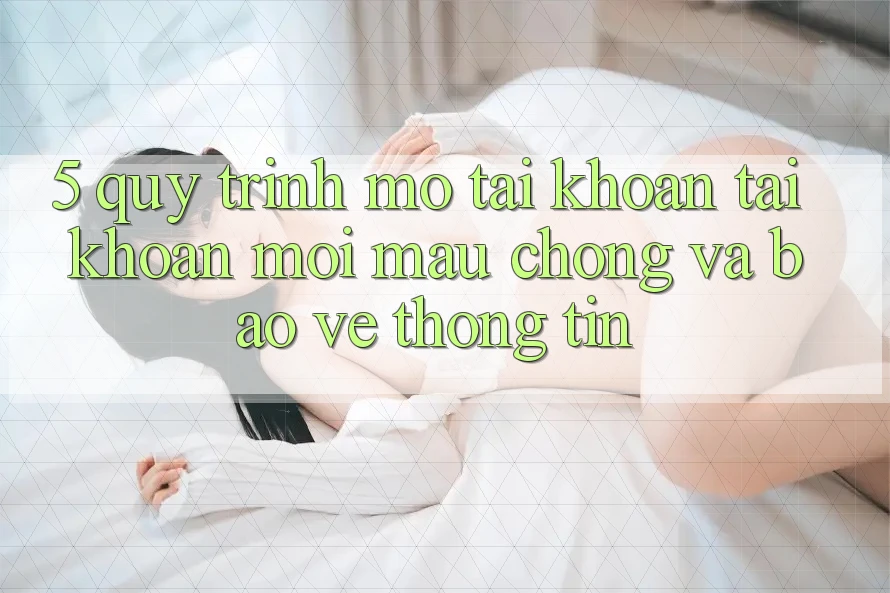 5. Quy Trình Mở tài khoản Tài Khoản Mới Mau Chóng và Bảo vệ thông tin