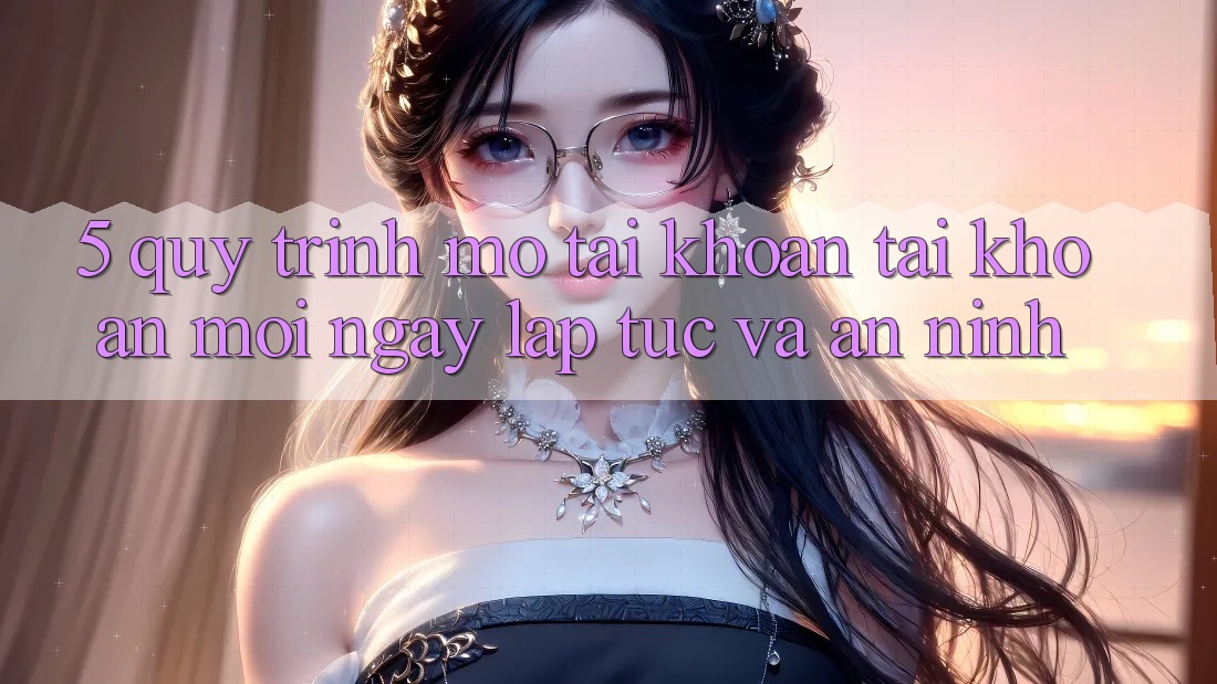 5. Quy Trình Mở tài khoản Tài Khoản Mới Ngay lập tức và An ninh