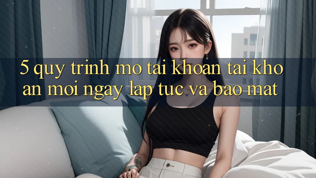 5. Quy Trình Mở tài khoản Tài Khoản Mới Ngay lập tức và Bảo Mật