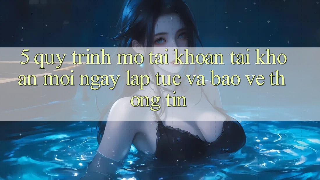5. Quy Trình Mở tài khoản Tài Khoản Mới Ngay lập tức và Bảo vệ thông tin