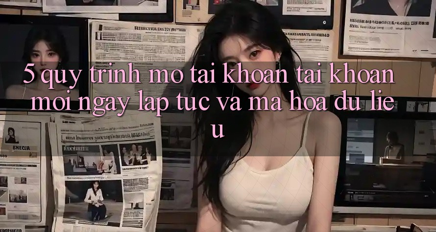 5. Quy Trình Mở tài khoản Tài Khoản Mới Ngay lập tức và Mã hóa dữ liệu