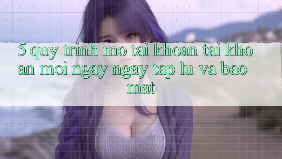 5. Quy Trình Mở tài khoản Tài Khoản Mới Ngay ngay tắp lự và Bảo Mật