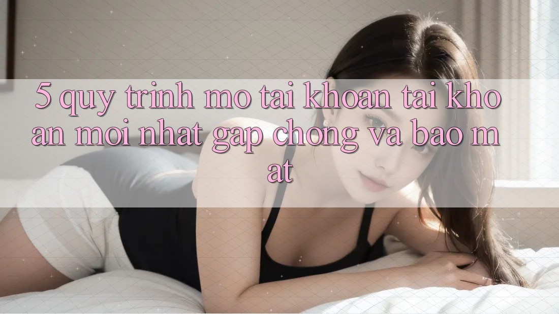 5. Quy Trình Mở tài khoản Tài Khoản Mới nhất Gấp Chóng và Bảo Mật