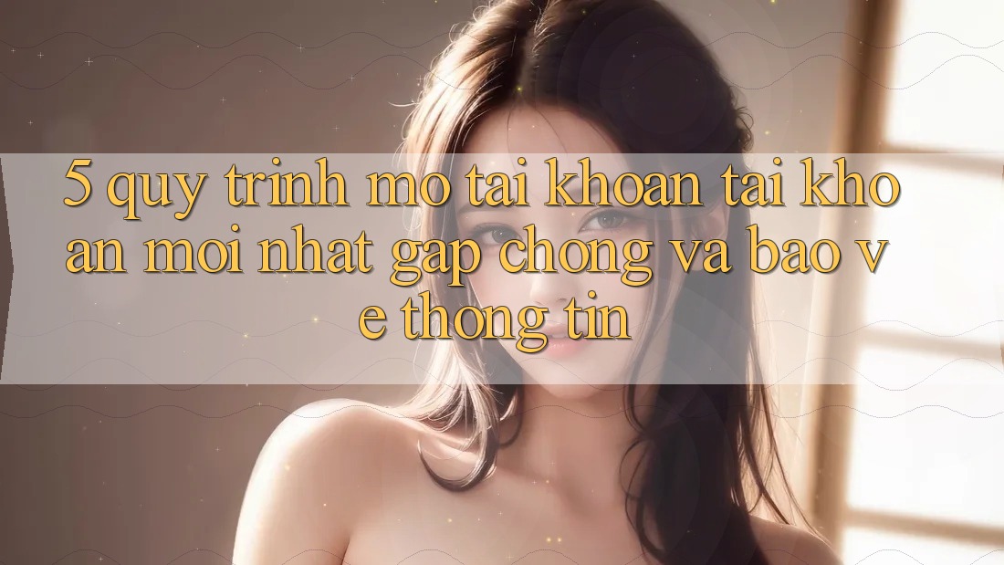 5. Quy Trình Mở tài khoản Tài Khoản Mới nhất Gấp Chóng và Bảo vệ thông tin