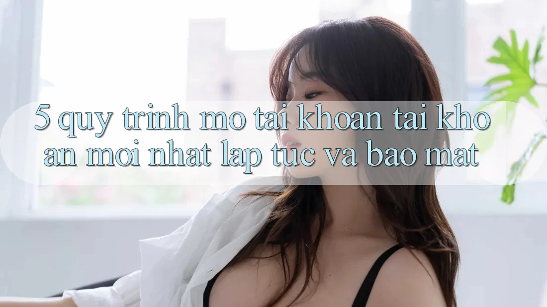 5. Quy Trình Mở tài khoản Tài Khoản Mới nhất Lập tức và Bảo Mật