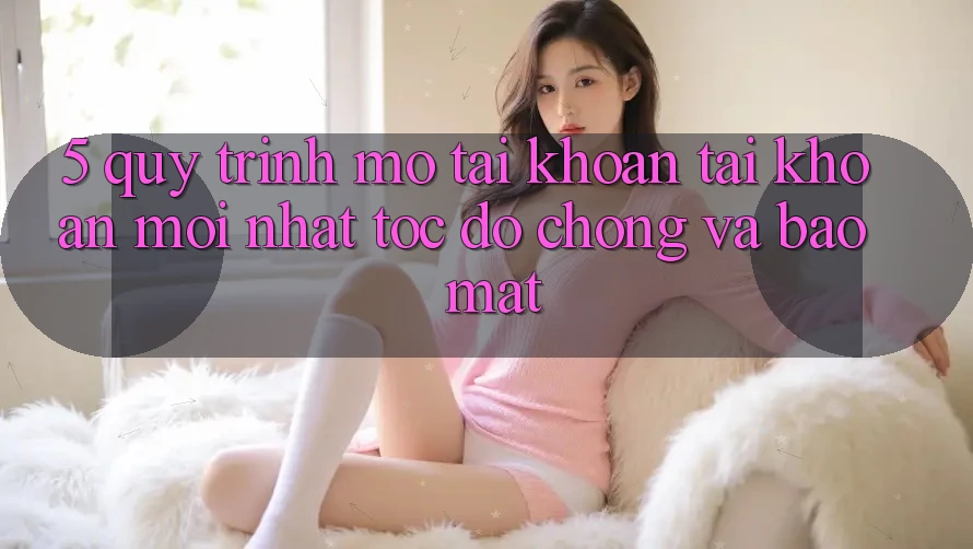 5. Quy Trình Mở tài khoản Tài Khoản Mới nhất Tốc độ Chóng và Bảo Mật
