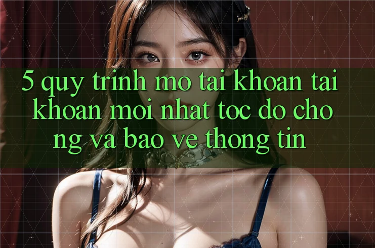 5. Quy Trình Mở tài khoản Tài Khoản Mới nhất Tốc độ Chóng và Bảo vệ thông tin