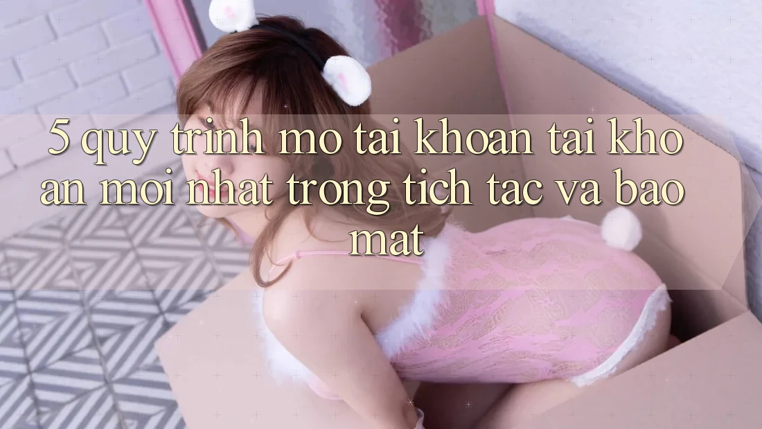 5. Quy Trình Mở tài khoản Tài Khoản Mới nhất Trong tích tắc và Bảo Mật
