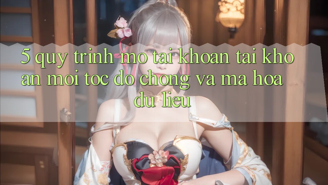 5. Quy Trình Mở tài khoản Tài Khoản Mới Tốc độ Chóng và Mã hóa dữ liệu