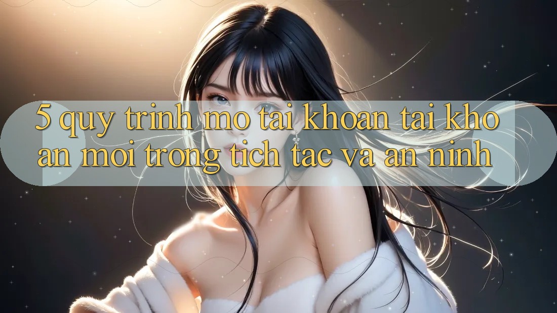 5. Quy Trình Mở tài khoản Tài Khoản Mới Trong tích tắc và An ninh