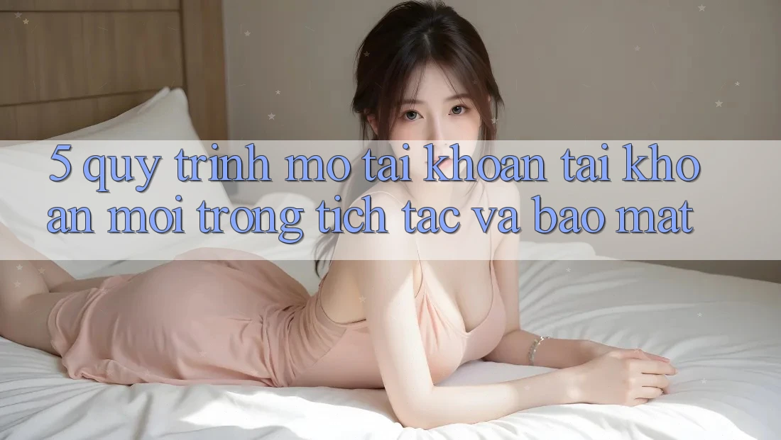5. Quy Trình Mở tài khoản Tài Khoản Mới Trong tích tắc và Bảo Mật