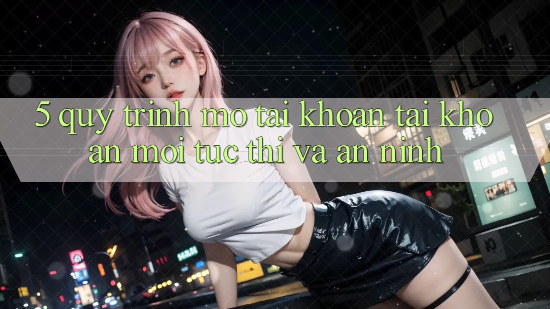 5. Quy Trình Mở tài khoản Tài Khoản Mới Tức thì và An ninh