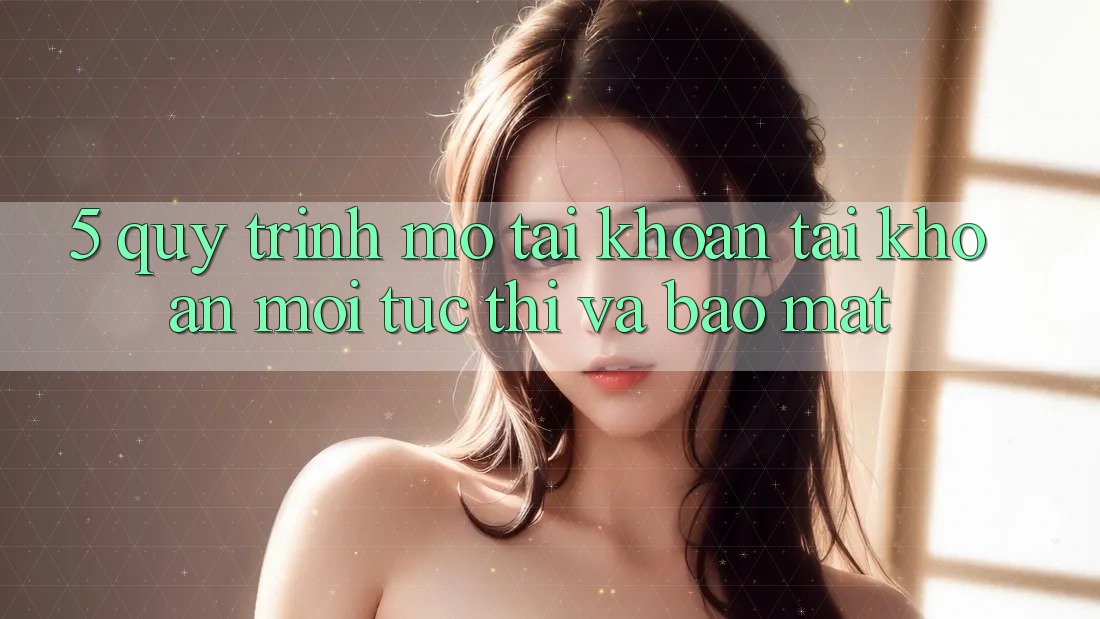 5. Quy Trình Mở tài khoản Tài Khoản Mới Tức thì và Bảo Mật