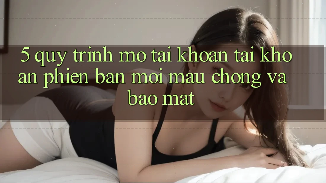 5. Quy Trình Mở tài khoản Tài Khoản Phiên bản mới Mau Chóng và Bảo Mật