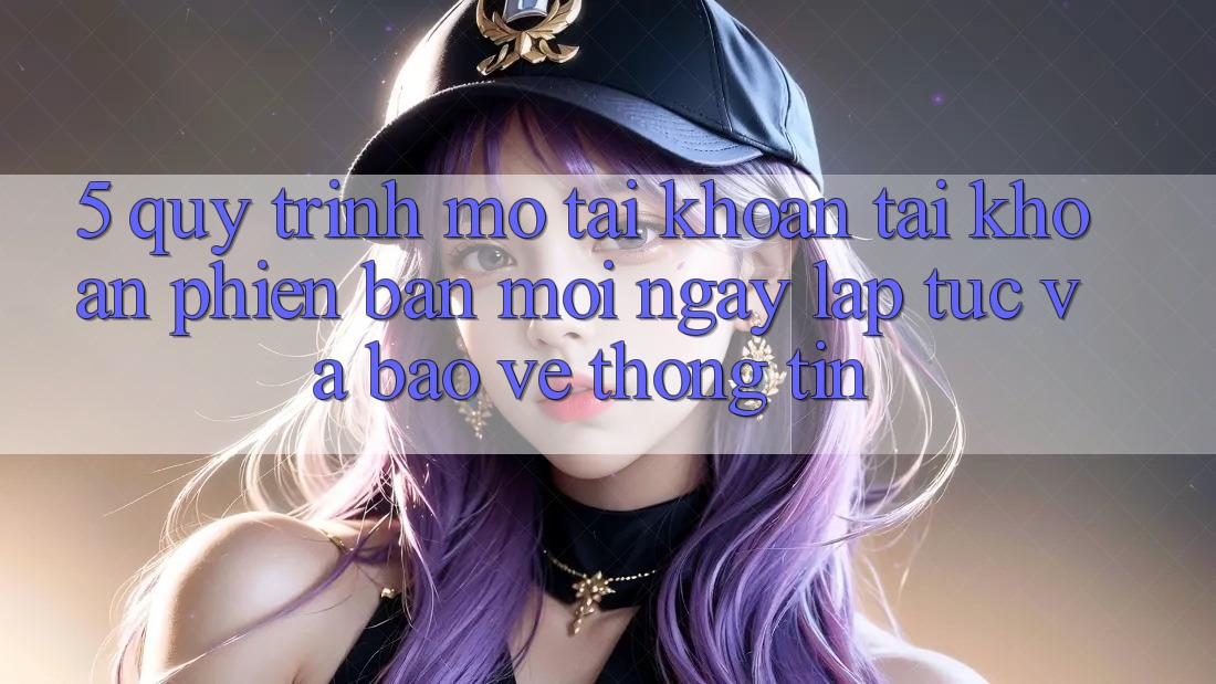 5. Quy Trình Mở tài khoản Tài Khoản Phiên bản mới Ngay lập tức và Bảo vệ thông tin