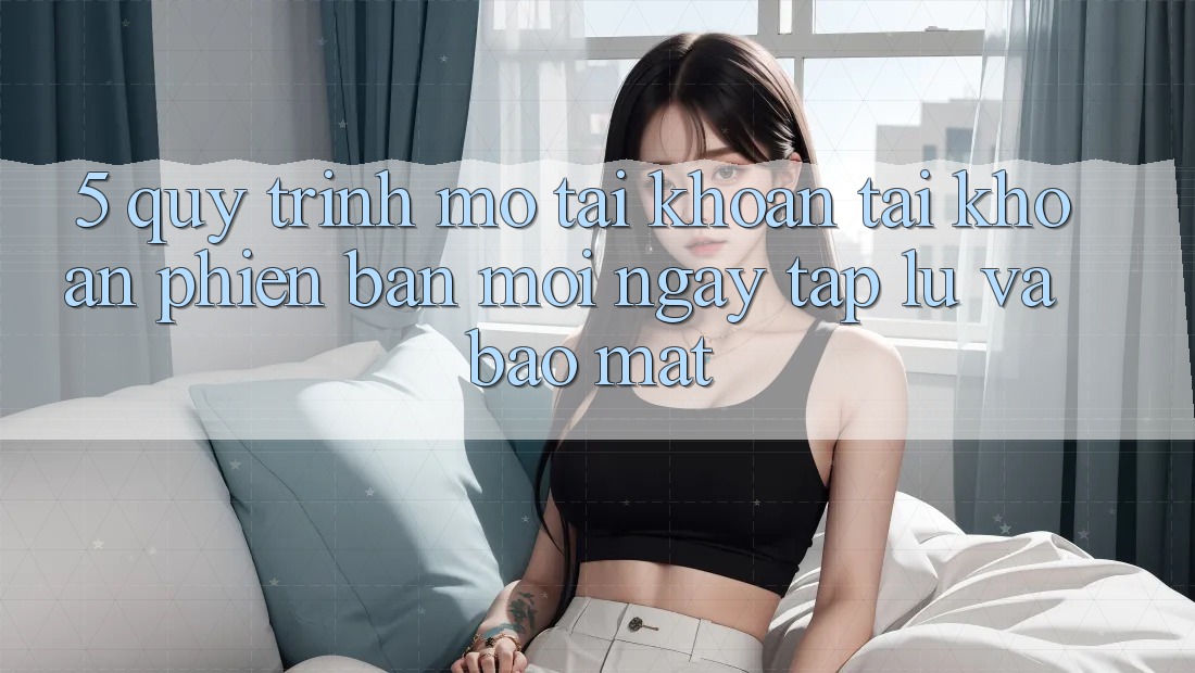 5. Quy Trình Mở tài khoản Tài Khoản Phiên bản mới Ngay tắp lự và Bảo Mật 5. Quy Trình Mở tài khoản Tài Khoản Phiên bản mới Ngay tắp lự và Bảo Mật