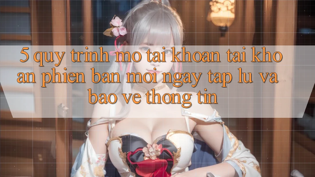 5. Quy Trình Mở tài khoản Tài Khoản Phiên bản mới Ngay tắp lự và Bảo vệ thông tin