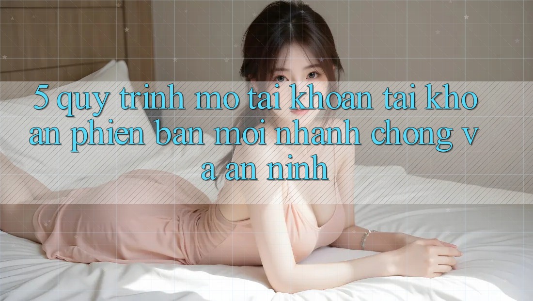 5. Quy Trình Mở tài khoản Tài Khoản Phiên bản mới Nhanh chóng và An ninh 5. Quy Trình Mở tài khoản Tài Khoản Phiên bản mới Nhanh chóng và An ninh