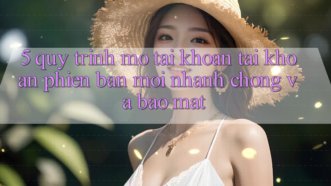 5. Quy Trình Mở tài khoản Tài Khoản Phiên bản mới Nhanh chóng và Bảo Mật