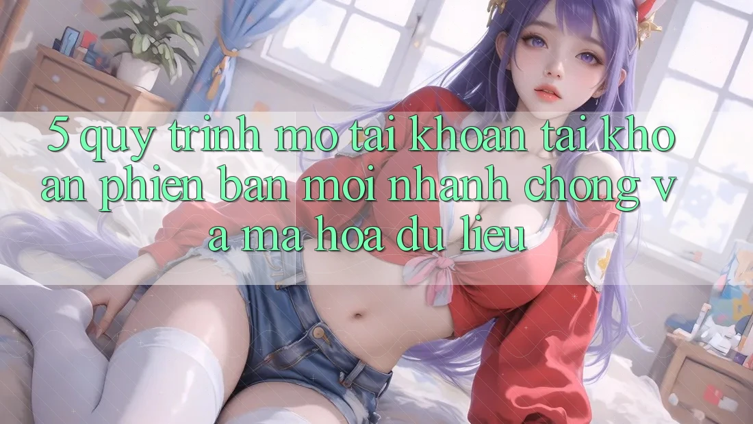 5. Quy Trình Mở tài khoản Tài Khoản Phiên bản mới Nhanh Chóng và Mã hóa dữ liệu