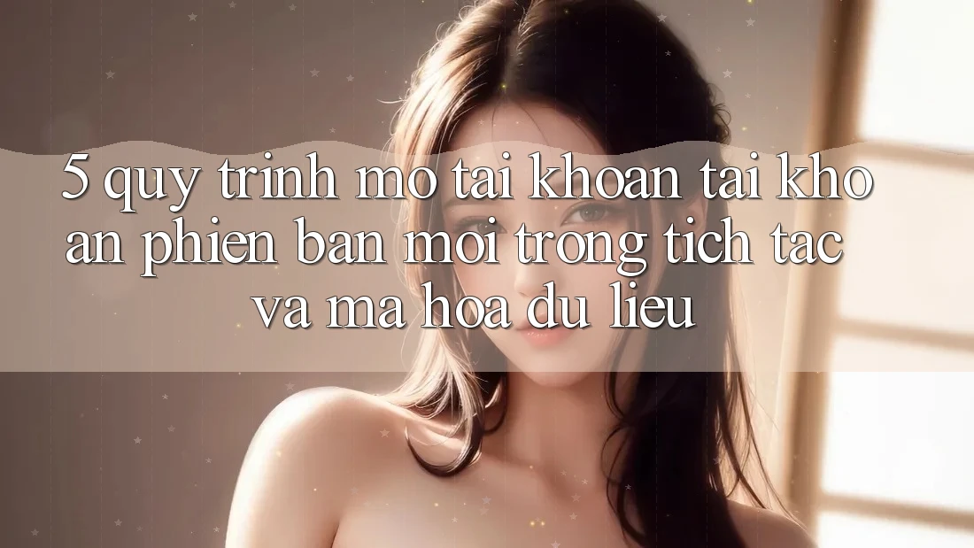 5. Quy Trình Mở tài khoản Tài Khoản Phiên bản mới Trong tích tắc và Mã hóa dữ liệu