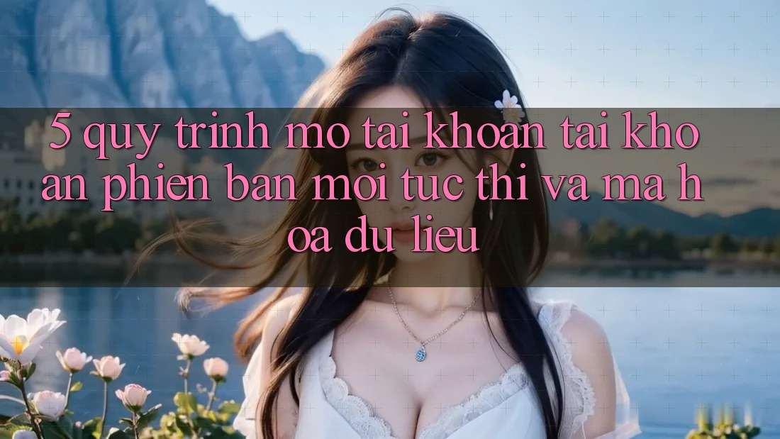 5. Quy Trình Mở tài khoản Tài Khoản Phiên bản mới Tức thì và Mã hóa dữ liệu